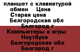 планшет с клавиатурой    обмен  › Цена ­ 7 500 › Старая цена ­ 8 000 - Белгородская обл., Белгород г. Компьютеры и игры » Ноутбуки   . Белгородская обл.,Белгород г.